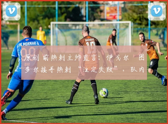 原创 前热刺主帅直言:伊戈尔・图多尔接手热刺 “注定失败”,队内氛围 “ toxic 至极”