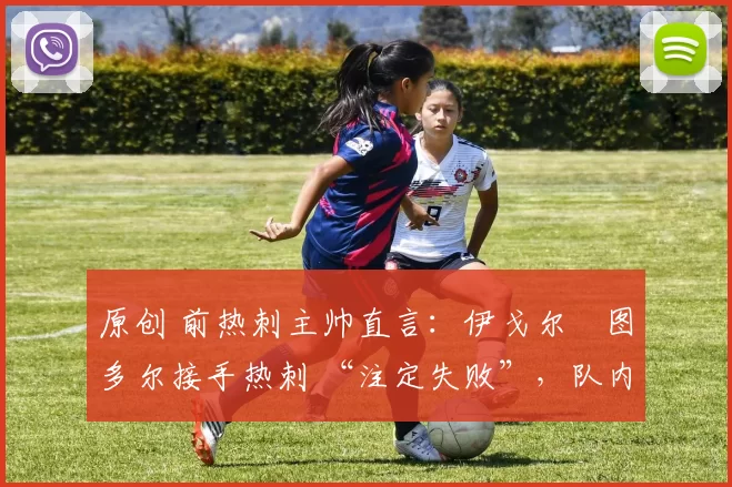 原创 前热刺主帅直言:伊戈尔・图多尔接手热刺 “注定失败”,队内氛围 “ toxic 至极”