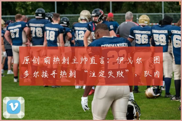 原创 前热刺主帅直言:伊戈尔・图多尔接手热刺 “注定失败”,队内氛围 “ toxic 至极”