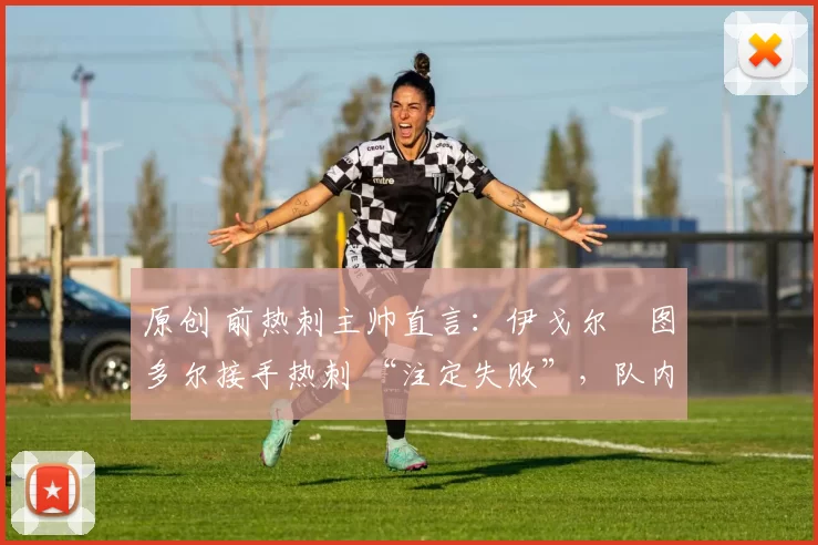 原创 前热刺主帅直言:伊戈尔・图多尔接手热刺 “注定失败”,队内氛围 “ toxic 至极”