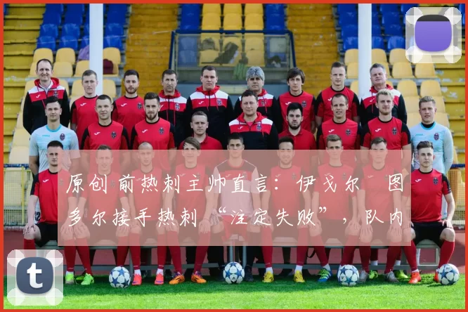 原创 前热刺主帅直言:伊戈尔・图多尔接手热刺 “注定失败”,队内氛围 “ toxic 至极”
