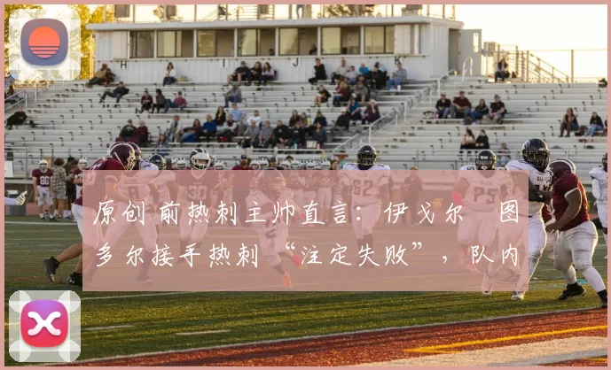 原创 前热刺主帅直言：伊戈尔・图多尔接手热刺 “注定失败”，队内氛围 “ toxic 至极”