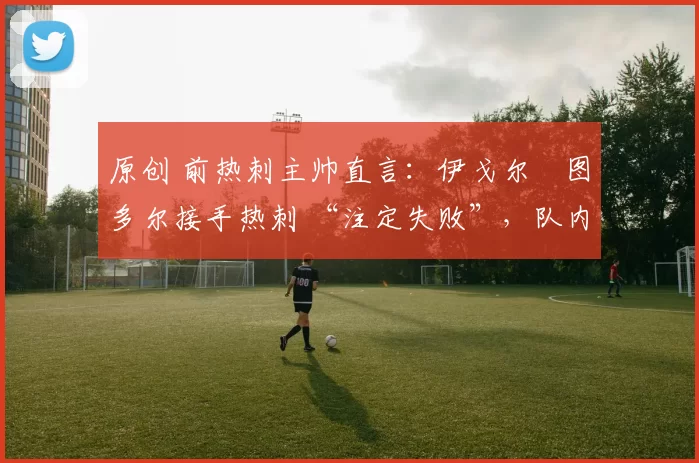 原创 前热刺主帅直言：伊戈尔・图多尔接手热刺 “注定失败”，队内氛围 “ toxic 至极”