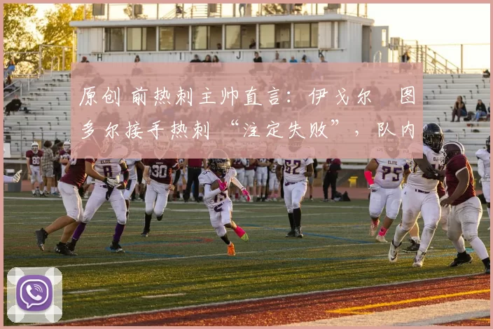 原创 前热刺主帅直言：伊戈尔・图多尔接手热刺 “注定失败”，队内氛围 “ toxic 至极”