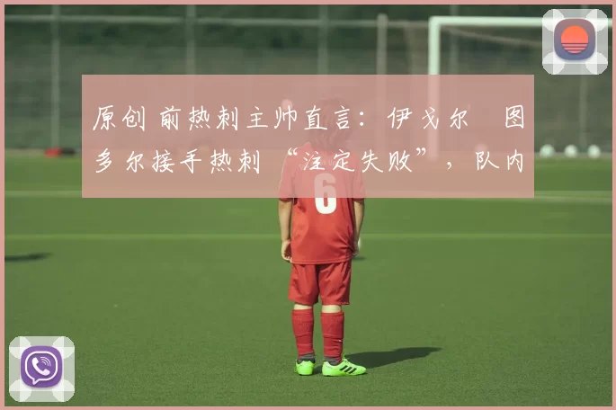 原创 前热刺主帅直言：伊戈尔・图多尔接手热刺 “注定失败”，队内氛围 “ toxic 至极”