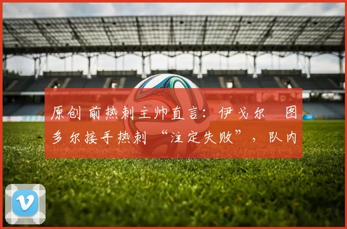 原创 前热刺主帅直言:伊戈尔・图多尔接手热刺 “注定失败”,队内氛围 “ toxic 至极”