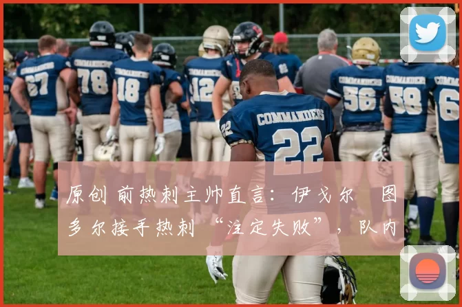 原创 前热刺主帅直言:伊戈尔・图多尔接手热刺 “注定失败”,队内氛围 “ toxic 至极”