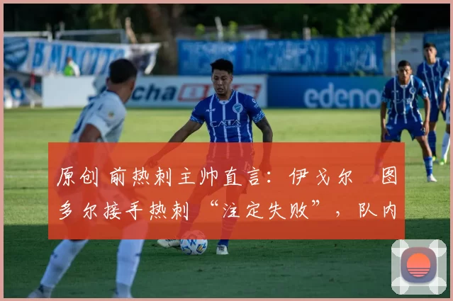 原创 前热刺主帅直言:伊戈尔・图多尔接手热刺 “注定失败”,队内氛围 “ toxic 至极”