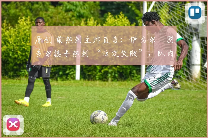 原创 前热刺主帅直言:伊戈尔・图多尔接手热刺 “注定失败”,队内氛围 “ toxic 至极”