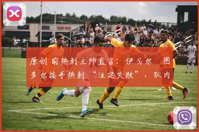 原创 前热刺主帅直言:伊戈尔・图多尔接手热刺 “注定失败”,队内氛围 “ toxic 至极”