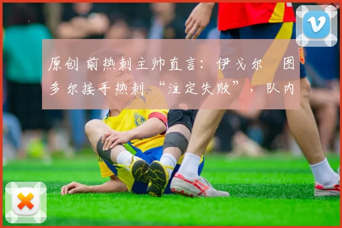 原创 前热刺主帅直言:伊戈尔・图多尔接手热刺 “注定失败”,队内氛围 “ toxic 至极”