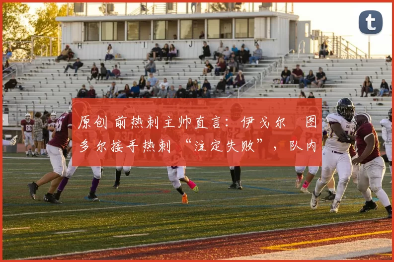 原创 前热刺主帅直言:伊戈尔・图多尔接手热刺 “注定失败”,队内氛围 “ toxic 至极”