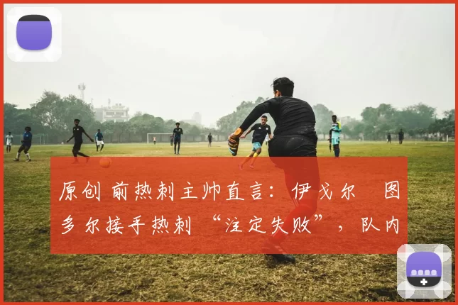 原创 前热刺主帅直言：伊戈尔・图多尔接手热刺 “注定失败”，队内氛围 “ toxic 至极”