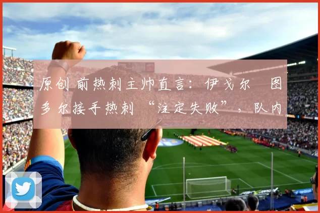 原创 前热刺主帅直言:伊戈尔・图多尔接手热刺 “注定失败”,队内氛围 “ toxic 至极”