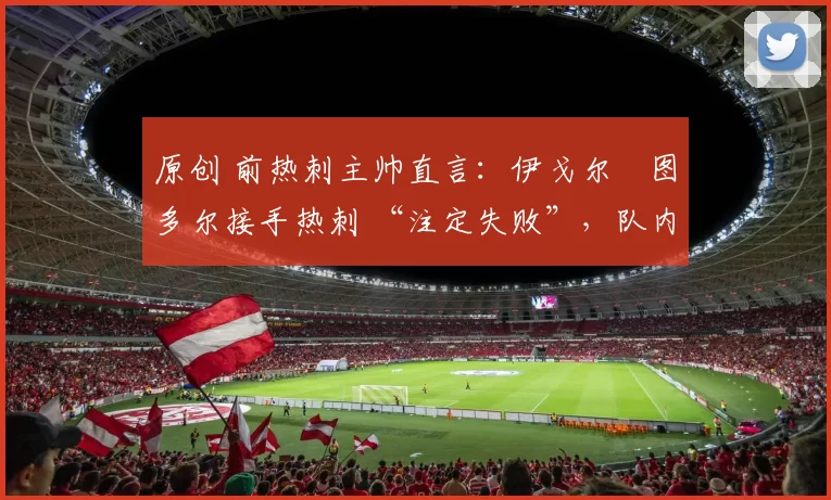 原创 前热刺主帅直言：伊戈尔・图多尔接手热刺 “注定失败”，队内氛围 “ toxic 至极”