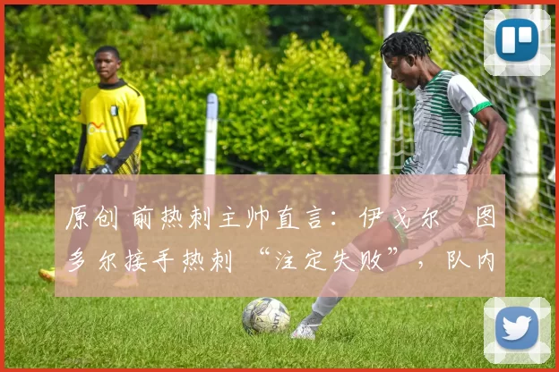 原创 前热刺主帅直言:伊戈尔・图多尔接手热刺 “注定失败”,队内氛围 “ toxic 至极”