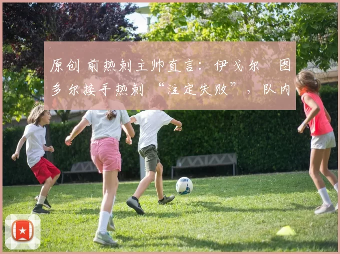 原创 前热刺主帅直言：伊戈尔・图多尔接手热刺 “注定失败”，队内氛围 “ toxic 至极”