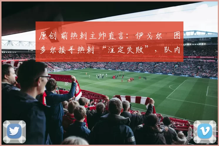 原创 前热刺主帅直言：伊戈尔・图多尔接手热刺 “注定失败”，队内氛围 “ toxic 至极”