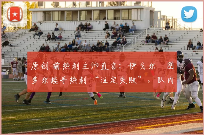 原创 前热刺主帅直言：伊戈尔・图多尔接手热刺 “注定失败”，队内氛围 “ toxic 至极”