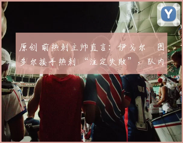 原创 前热刺主帅直言：伊戈尔・图多尔接手热刺 “注定失败”，队内氛围 “ toxic 至极”