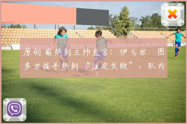 原创 前热刺主帅直言：伊戈尔・图多尔接手热刺 “注定失败”，队内氛围 “ toxic 至极”