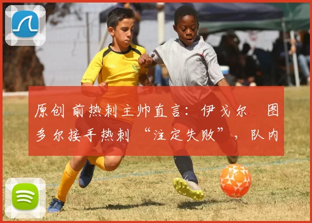 原创 前热刺主帅直言:伊戈尔・图多尔接手热刺 “注定失败”,队内氛围 “ toxic 至极”