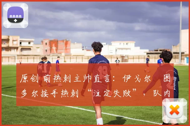 原创 前热刺主帅直言:伊戈尔・图多尔接手热刺 “注定失败”,队内氛围 “ toxic 至极”