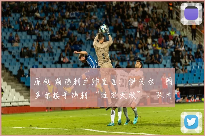原创 前热刺主帅直言:伊戈尔・图多尔接手热刺 “注定失败”,队内氛围 “ toxic 至极”