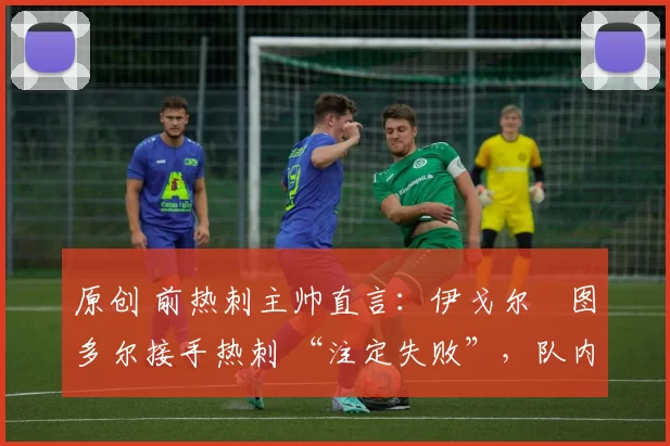 原创 前热刺主帅直言:伊戈尔・图多尔接手热刺 “注定失败”,队内氛围 “ toxic 至极”