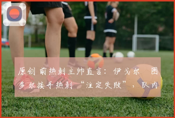 原创 前热刺主帅直言：伊戈尔・图多尔接手热刺 “注定失败”，队内氛围 “ toxic 至极”