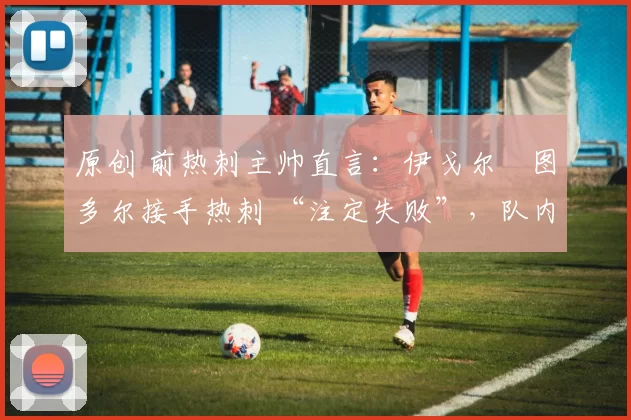 原创 前热刺主帅直言:伊戈尔・图多尔接手热刺 “注定失败”,队内氛围 “ toxic 至极”