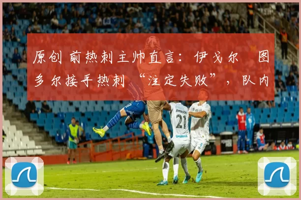 原创 前热刺主帅直言:伊戈尔・图多尔接手热刺 “注定失败”,队内氛围 “ toxic 至极”