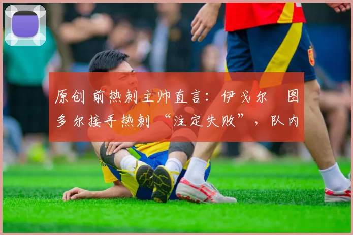 原创 前热刺主帅直言:伊戈尔・图多尔接手热刺 “注定失败”,队内氛围 “ toxic 至极”