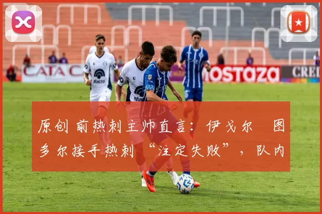 原创 前热刺主帅直言:伊戈尔・图多尔接手热刺 “注定失败”,队内氛围 “ toxic 至极”