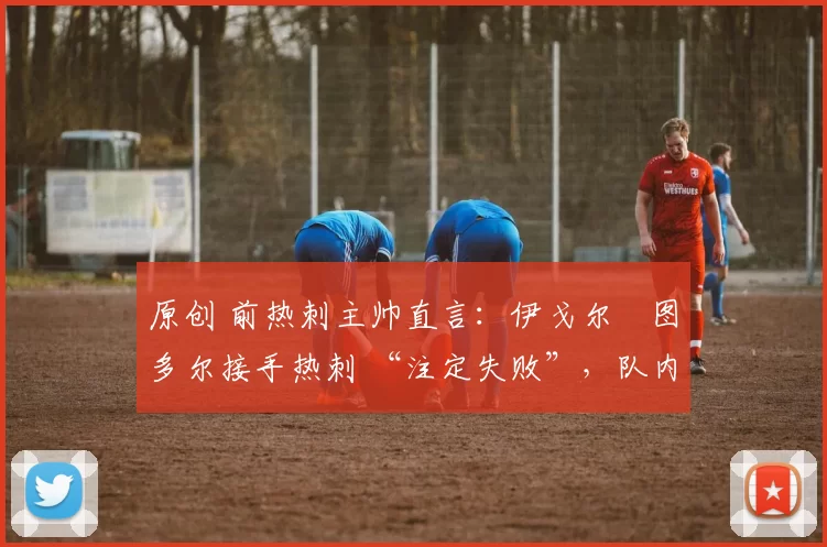 原创 前热刺主帅直言:伊戈尔・图多尔接手热刺 “注定失败”,队内氛围 “ toxic 至极”