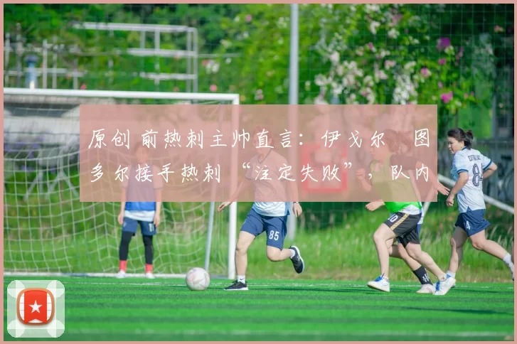 原创 前热刺主帅直言：伊戈尔・图多尔接手热刺 “注定失败”，队内氛围 “ toxic 至极”