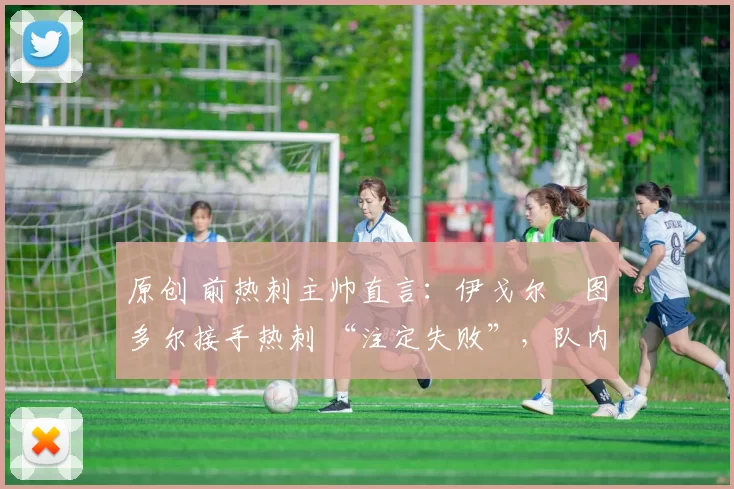 原创 前热刺主帅直言:伊戈尔・图多尔接手热刺 “注定失败”,队内氛围 “ toxic 至极”