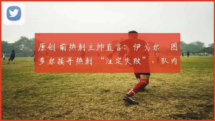 原创 前热刺主帅直言:伊戈尔・图多尔接手热刺 “注定失败”,队内氛围 “ toxic 至极”