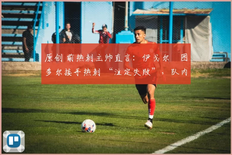 原创 前热刺主帅直言:伊戈尔・图多尔接手热刺 “注定失败”,队内氛围 “ toxic 至极”