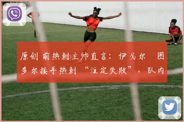 原创 前热刺主帅直言:伊戈尔・图多尔接手热刺 “注定失败”,队内氛围 “ toxic 至极”
