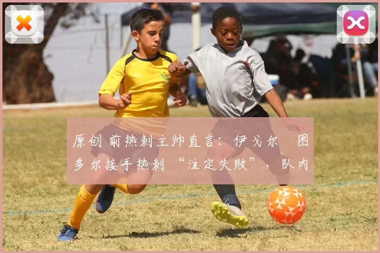 原创 前热刺主帅直言：伊戈尔・图多尔接手热刺 “注定失败”，队内氛围 “ toxic 至极”