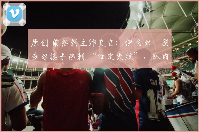 原创 前热刺主帅直言：伊戈尔・图多尔接手热刺 “注定失败”，队内氛围 “ toxic 至极”