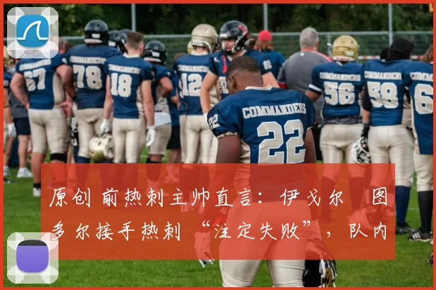 原创 前热刺主帅直言:伊戈尔・图多尔接手热刺 “注定失败”,队内氛围 “ toxic 至极”