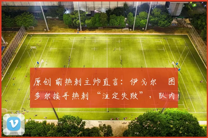 原创 前热刺主帅直言:伊戈尔・图多尔接手热刺 “注定失败”,队内氛围 “ toxic 至极”