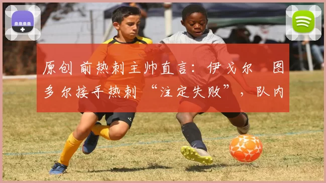 原创 前热刺主帅直言：伊戈尔・图多尔接手热刺 “注定失败”，队内氛围 “ toxic 至极”