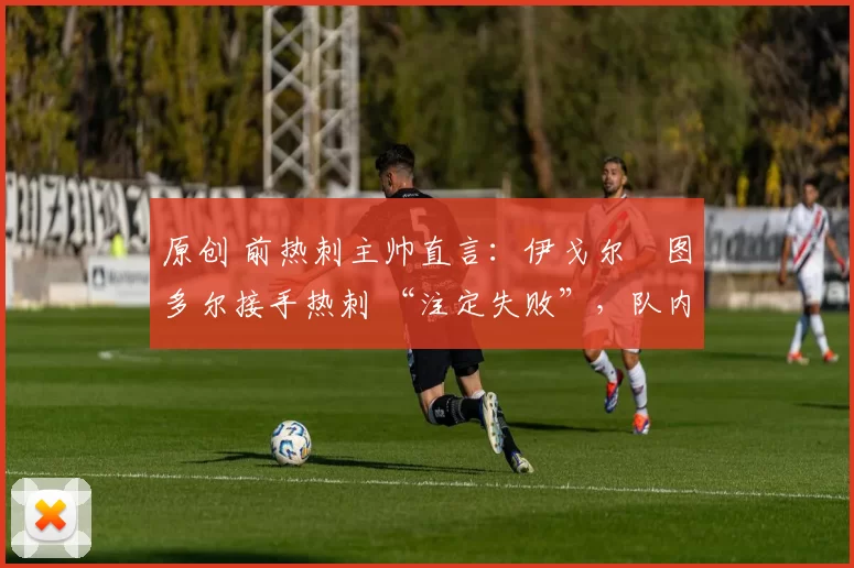 原创 前热刺主帅直言:伊戈尔・图多尔接手热刺 “注定失败”,队内氛围 “ toxic 至极”