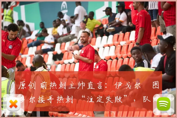 原创 前热刺主帅直言:伊戈尔・图多尔接手热刺 “注定失败”,队内氛围 “ toxic 至极”