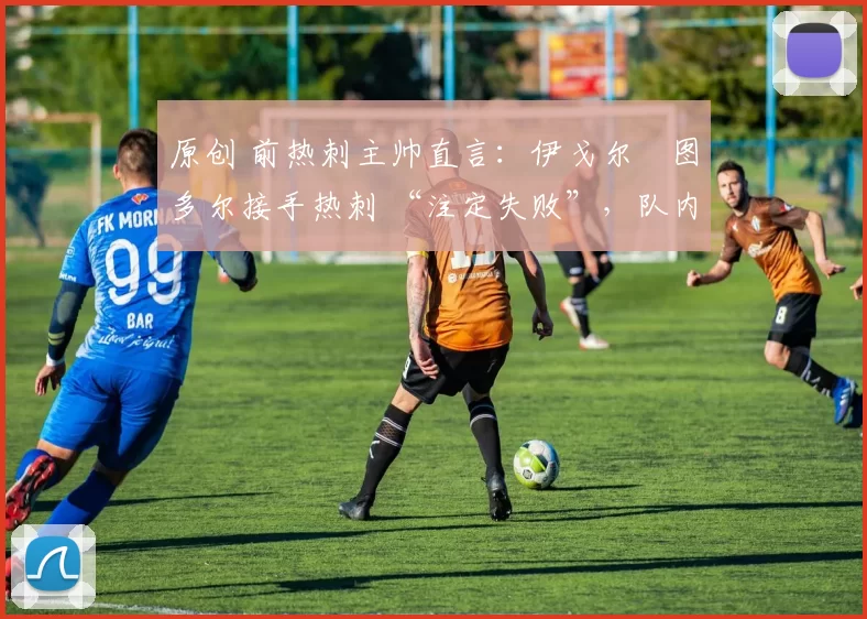 原创 前热刺主帅直言:伊戈尔・图多尔接手热刺 “注定失败”,队内氛围 “ toxic 至极”