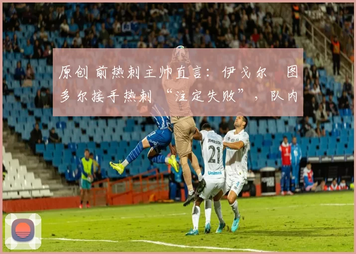 原创 前热刺主帅直言：伊戈尔・图多尔接手热刺 “注定失败”，队内氛围 “ toxic 至极”