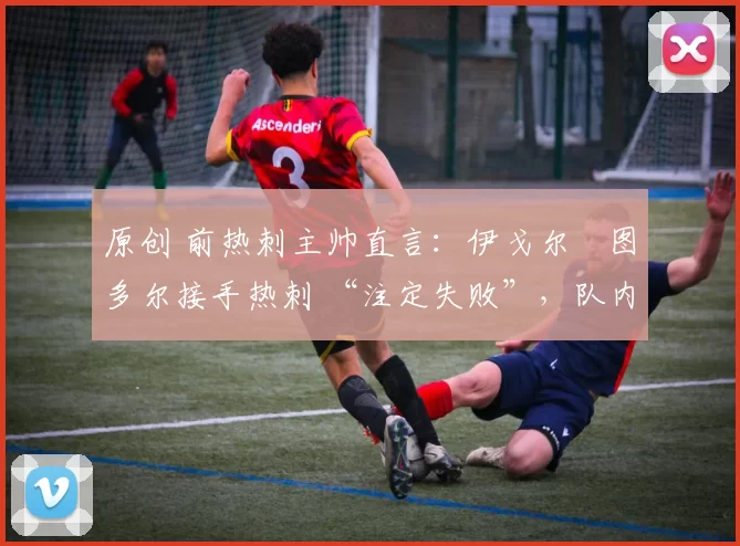 原创 前热刺主帅直言:伊戈尔・图多尔接手热刺 “注定失败”,队内氛围 “ toxic 至极”